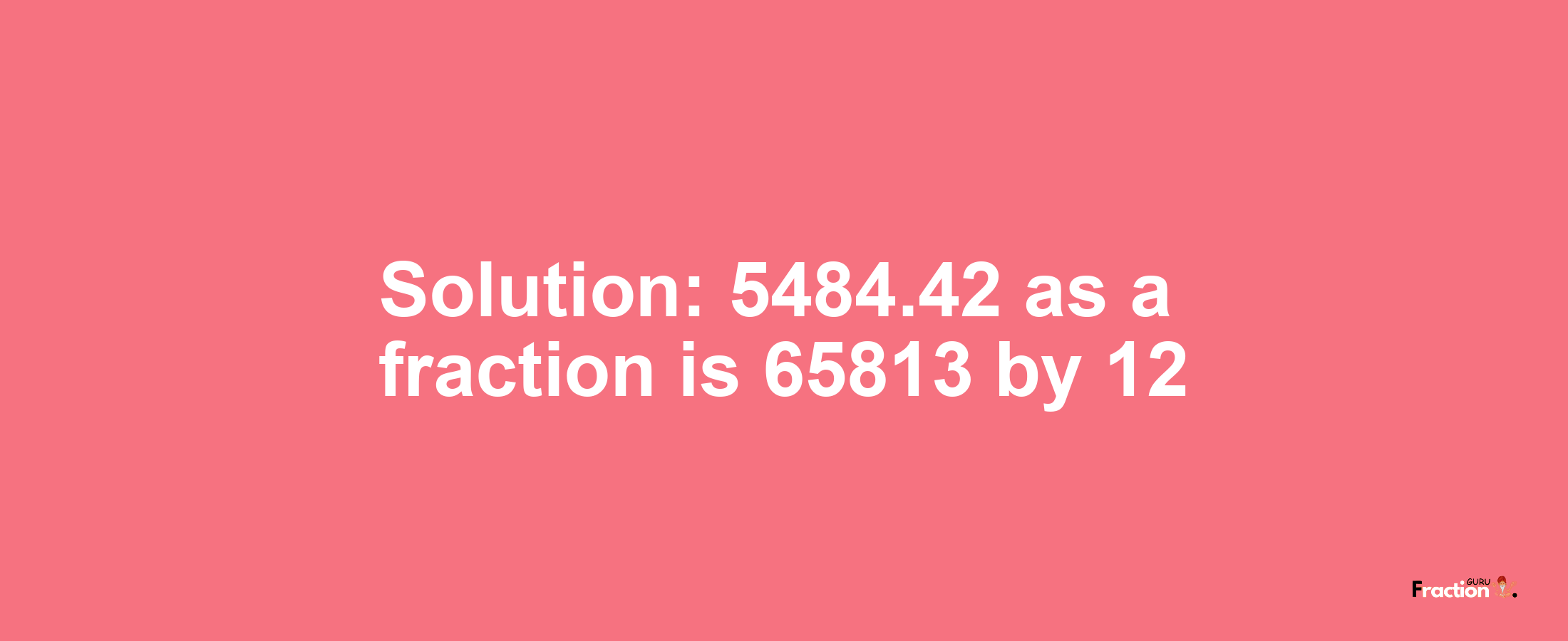 Solution:5484.42 as a fraction is 65813/12